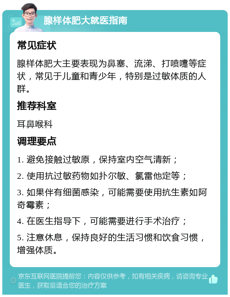 腺样体肥大就医指南 常见症状 腺样体肥大主要表现为鼻塞、流涕、打喷嚏等症状，常见于儿童和青少年，特别是过敏体质的人群。 推荐科室 耳鼻喉科 调理要点 1. 避免接触过敏原，保持室内空气清新； 2. 使用抗过敏药物如扑尔敏、氯雷他定等； 3. 如果伴有细菌感染，可能需要使用抗生素如阿奇霉素； 4. 在医生指导下，可能需要进行手术治疗； 5. 注意休息，保持良好的生活习惯和饮食习惯，增强体质。