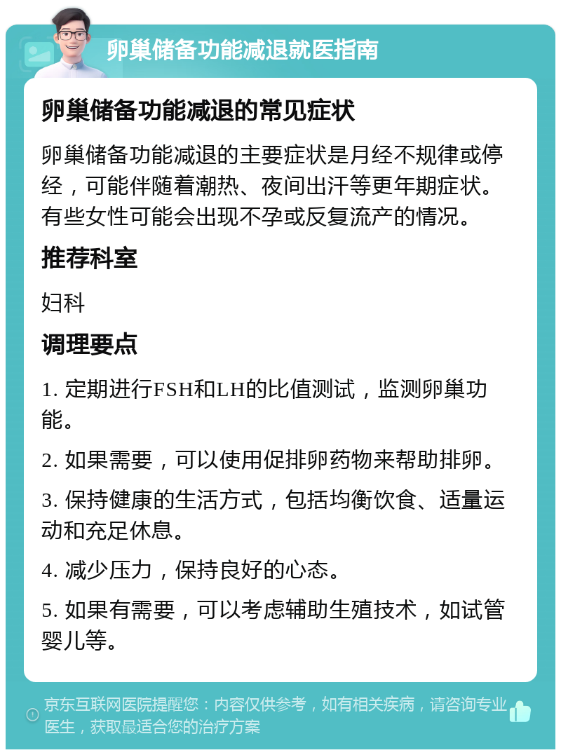 卵巢储备功能减退就医指南 卵巢储备功能减退的常见症状 卵巢储备功能减退的主要症状是月经不规律或停经，可能伴随着潮热、夜间出汗等更年期症状。有些女性可能会出现不孕或反复流产的情况。 推荐科室 妇科 调理要点 1. 定期进行FSH和LH的比值测试，监测卵巢功能。 2. 如果需要，可以使用促排卵药物来帮助排卵。 3. 保持健康的生活方式，包括均衡饮食、适量运动和充足休息。 4. 减少压力，保持良好的心态。 5. 如果有需要，可以考虑辅助生殖技术，如试管婴儿等。