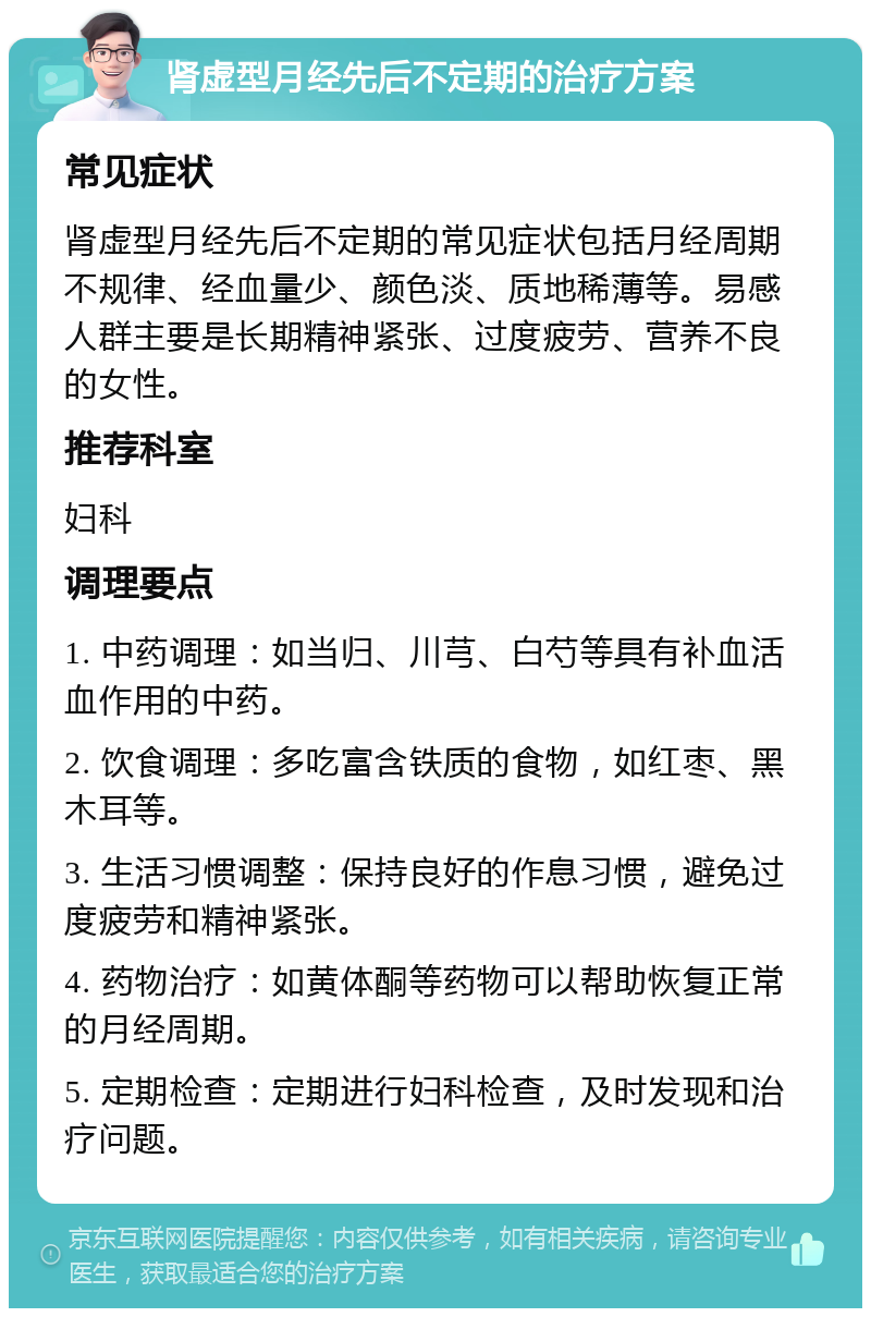 肾虚型月经先后不定期的治疗方案 常见症状 肾虚型月经先后不定期的常见症状包括月经周期不规律、经血量少、颜色淡、质地稀薄等。易感人群主要是长期精神紧张、过度疲劳、营养不良的女性。 推荐科室 妇科 调理要点 1. 中药调理：如当归、川芎、白芍等具有补血活血作用的中药。 2. 饮食调理：多吃富含铁质的食物，如红枣、黑木耳等。 3. 生活习惯调整：保持良好的作息习惯，避免过度疲劳和精神紧张。 4. 药物治疗：如黄体酮等药物可以帮助恢复正常的月经周期。 5. 定期检查：定期进行妇科检查，及时发现和治疗问题。