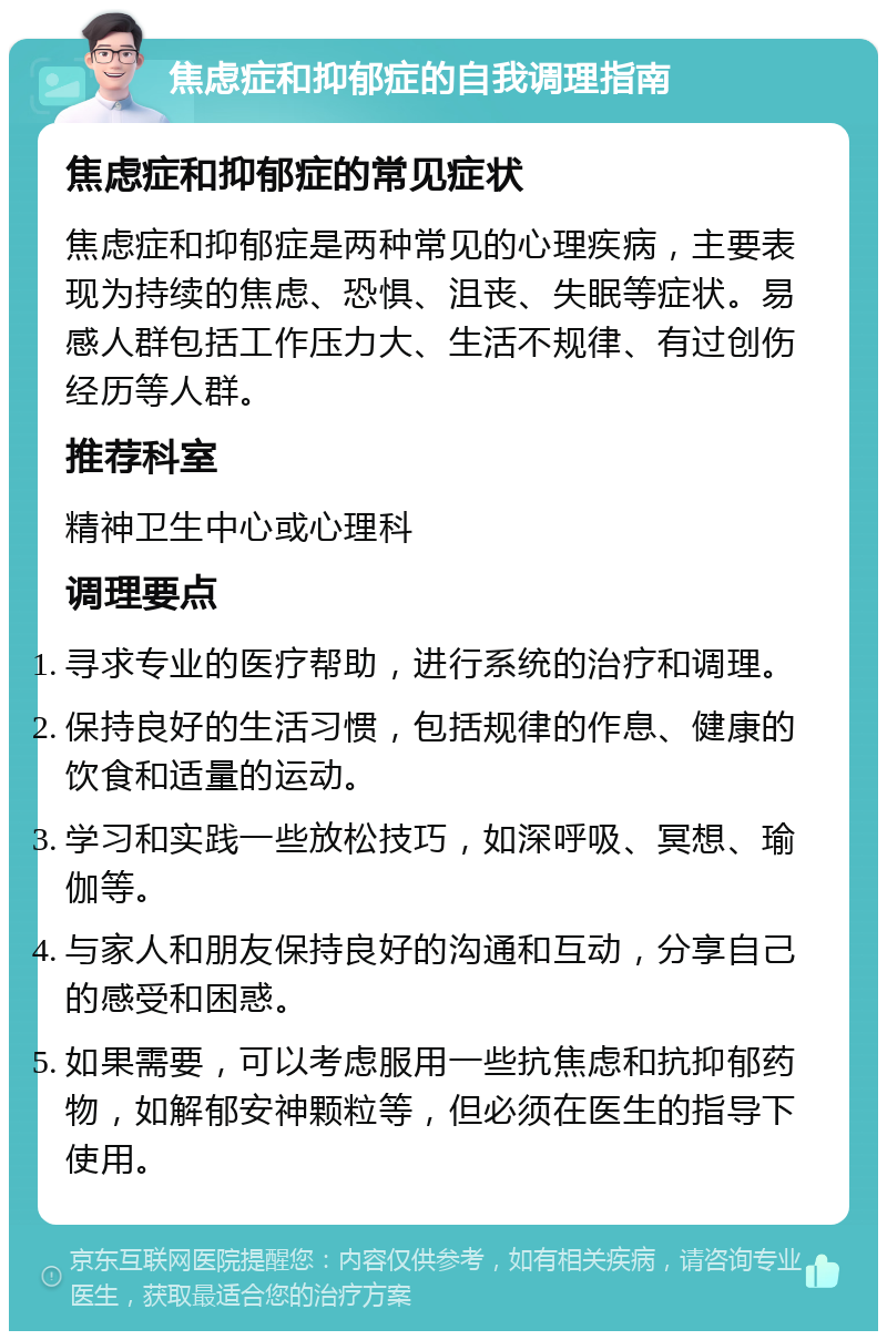 焦虑症和抑郁症的自我调理指南 焦虑症和抑郁症的常见症状 焦虑症和抑郁症是两种常见的心理疾病，主要表现为持续的焦虑、恐惧、沮丧、失眠等症状。易感人群包括工作压力大、生活不规律、有过创伤经历等人群。 推荐科室 精神卫生中心或心理科 调理要点 寻求专业的医疗帮助，进行系统的治疗和调理。 保持良好的生活习惯，包括规律的作息、健康的饮食和适量的运动。 学习和实践一些放松技巧，如深呼吸、冥想、瑜伽等。 与家人和朋友保持良好的沟通和互动，分享自己的感受和困惑。 如果需要，可以考虑服用一些抗焦虑和抗抑郁药物，如解郁安神颗粒等，但必须在医生的指导下使用。