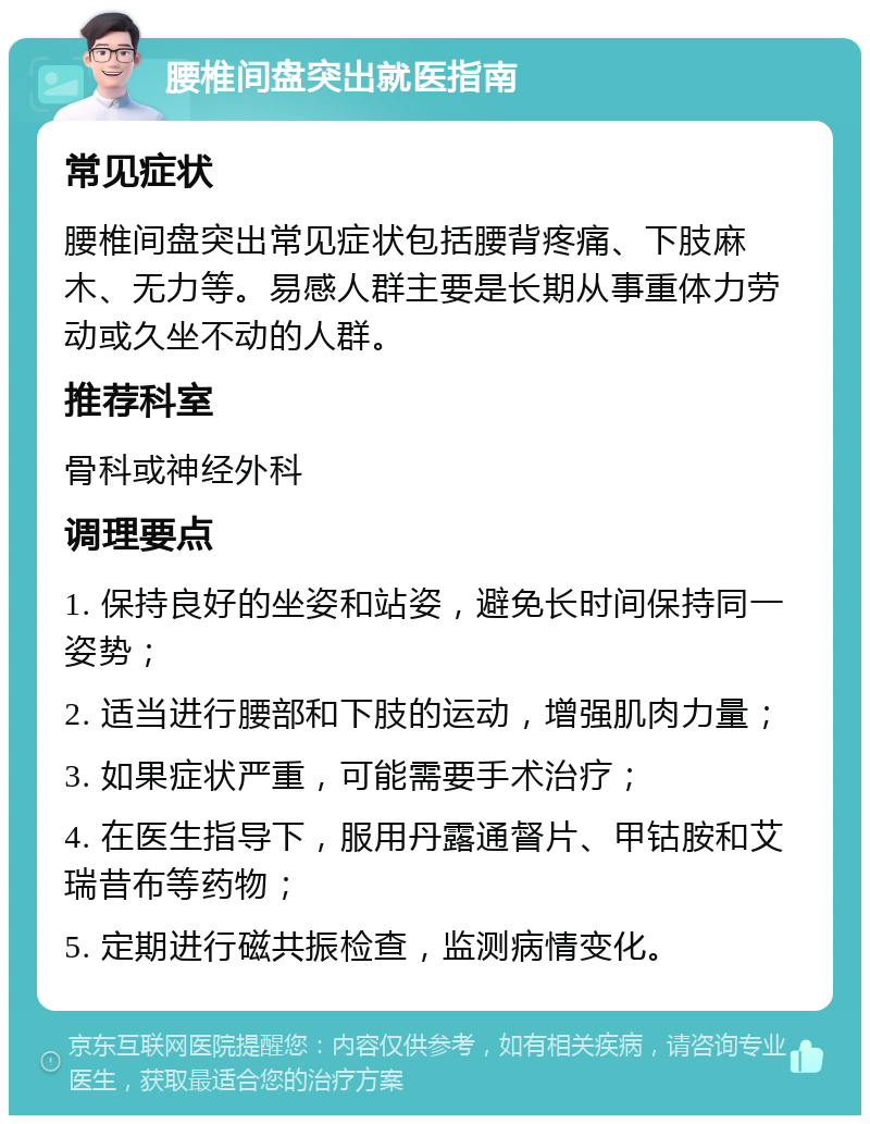 腰椎间盘突出就医指南 常见症状 腰椎间盘突出常见症状包括腰背疼痛、下肢麻木、无力等。易感人群主要是长期从事重体力劳动或久坐不动的人群。 推荐科室 骨科或神经外科 调理要点 1. 保持良好的坐姿和站姿，避免长时间保持同一姿势； 2. 适当进行腰部和下肢的运动，增强肌肉力量； 3. 如果症状严重，可能需要手术治疗； 4. 在医生指导下，服用丹露通督片、甲钴胺和艾瑞昔布等药物； 5. 定期进行磁共振检查，监测病情变化。