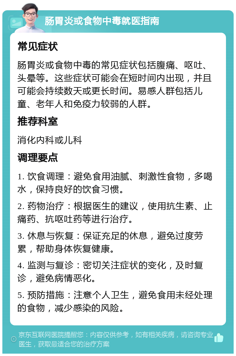 肠胃炎或食物中毒就医指南 常见症状 肠胃炎或食物中毒的常见症状包括腹痛、呕吐、头晕等。这些症状可能会在短时间内出现，并且可能会持续数天或更长时间。易感人群包括儿童、老年人和免疫力较弱的人群。 推荐科室 消化内科或儿科 调理要点 1. 饮食调理：避免食用油腻、刺激性食物，多喝水，保持良好的饮食习惯。 2. 药物治疗：根据医生的建议，使用抗生素、止痛药、抗呕吐药等进行治疗。 3. 休息与恢复：保证充足的休息，避免过度劳累，帮助身体恢复健康。 4. 监测与复诊：密切关注症状的变化，及时复诊，避免病情恶化。 5. 预防措施：注意个人卫生，避免食用未经处理的食物，减少感染的风险。