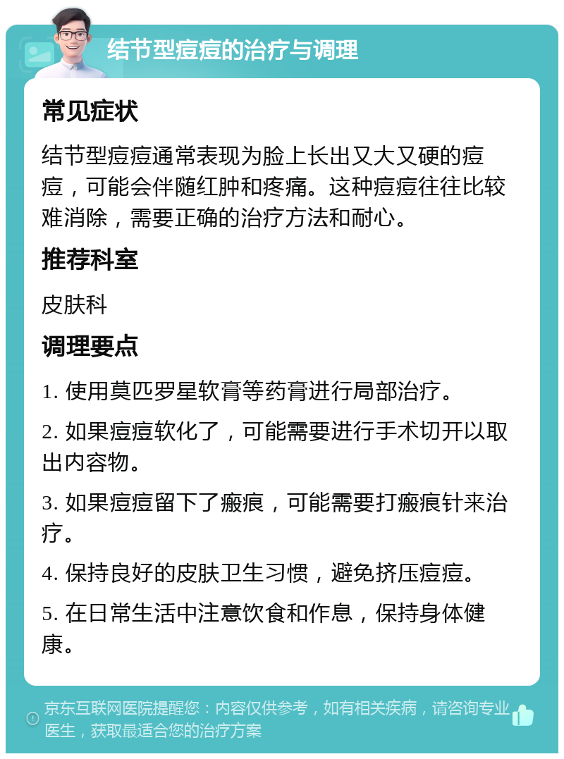 结节型痘痘的治疗与调理 常见症状 结节型痘痘通常表现为脸上长出又大又硬的痘痘，可能会伴随红肿和疼痛。这种痘痘往往比较难消除，需要正确的治疗方法和耐心。 推荐科室 皮肤科 调理要点 1. 使用莫匹罗星软膏等药膏进行局部治疗。 2. 如果痘痘软化了，可能需要进行手术切开以取出内容物。 3. 如果痘痘留下了瘢痕，可能需要打瘢痕针来治疗。 4. 保持良好的皮肤卫生习惯，避免挤压痘痘。 5. 在日常生活中注意饮食和作息，保持身体健康。