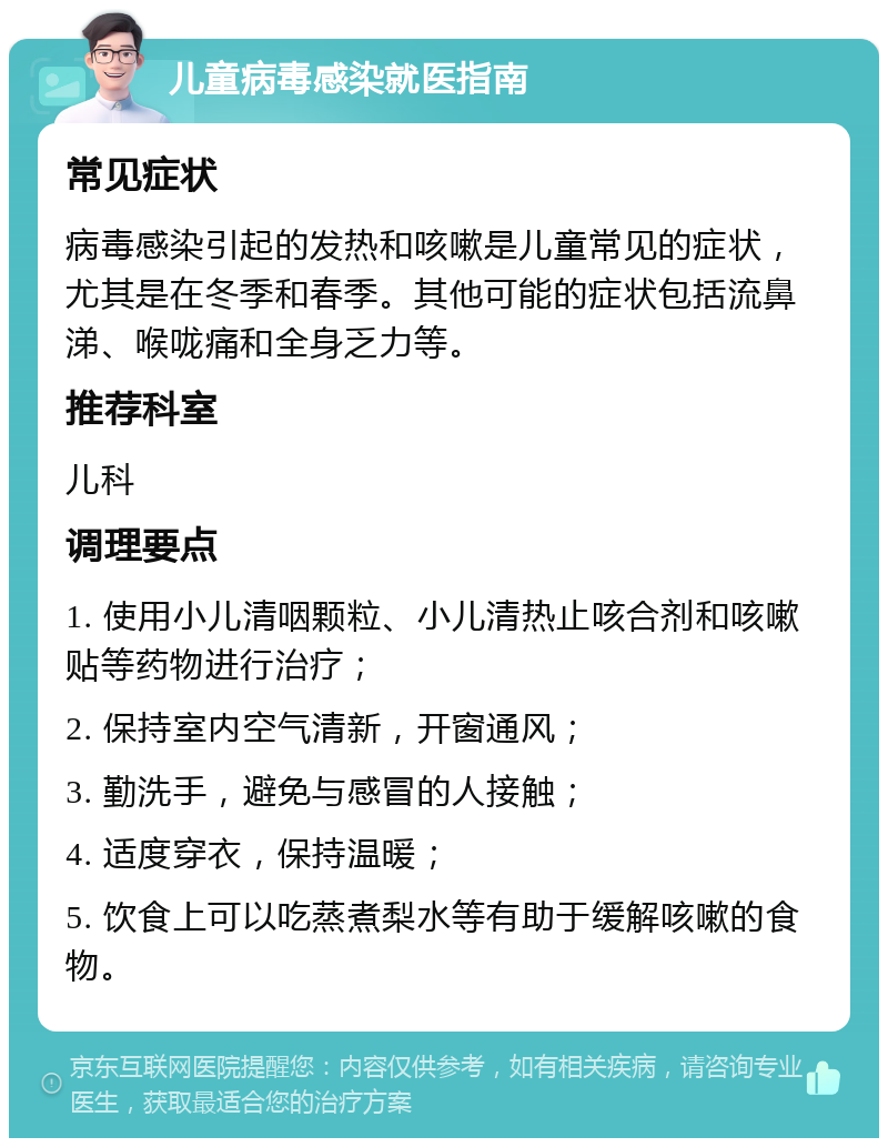 儿童病毒感染就医指南 常见症状 病毒感染引起的发热和咳嗽是儿童常见的症状，尤其是在冬季和春季。其他可能的症状包括流鼻涕、喉咙痛和全身乏力等。 推荐科室 儿科 调理要点 1. 使用小儿清咽颗粒、小儿清热止咳合剂和咳嗽贴等药物进行治疗； 2. 保持室内空气清新，开窗通风； 3. 勤洗手，避免与感冒的人接触； 4. 适度穿衣，保持温暖； 5. 饮食上可以吃蒸煮梨水等有助于缓解咳嗽的食物。