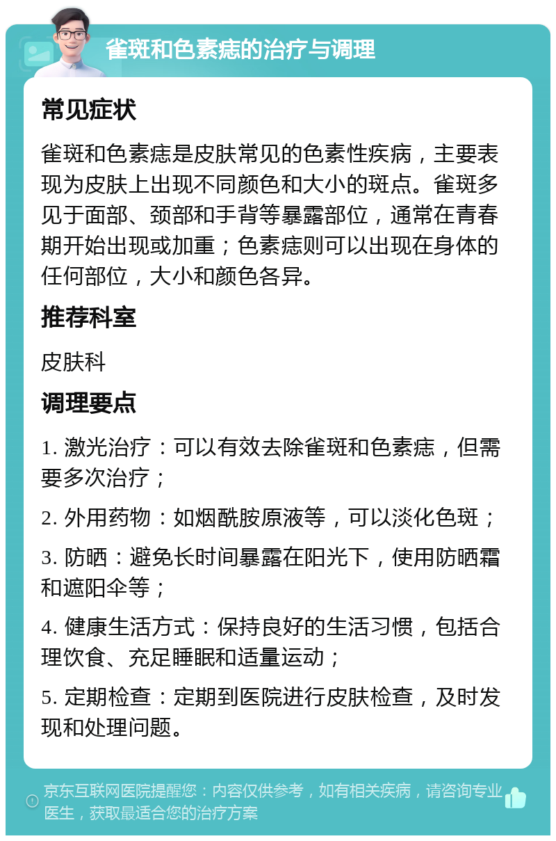 雀斑和色素痣的治疗与调理 常见症状 雀斑和色素痣是皮肤常见的色素性疾病，主要表现为皮肤上出现不同颜色和大小的斑点。雀斑多见于面部、颈部和手背等暴露部位，通常在青春期开始出现或加重；色素痣则可以出现在身体的任何部位，大小和颜色各异。 推荐科室 皮肤科 调理要点 1. 激光治疗：可以有效去除雀斑和色素痣，但需要多次治疗； 2. 外用药物：如烟酰胺原液等，可以淡化色斑； 3. 防晒：避免长时间暴露在阳光下，使用防晒霜和遮阳伞等； 4. 健康生活方式：保持良好的生活习惯，包括合理饮食、充足睡眠和适量运动； 5. 定期检查：定期到医院进行皮肤检查，及时发现和处理问题。