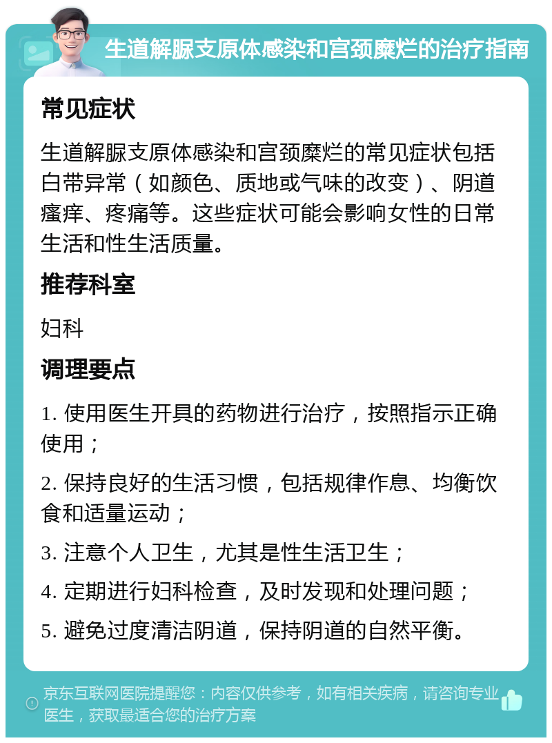 生道解脲支原体感染和宫颈糜烂的治疗指南 常见症状 生道解脲支原体感染和宫颈糜烂的常见症状包括白带异常（如颜色、质地或气味的改变）、阴道瘙痒、疼痛等。这些症状可能会影响女性的日常生活和性生活质量。 推荐科室 妇科 调理要点 1. 使用医生开具的药物进行治疗，按照指示正确使用； 2. 保持良好的生活习惯，包括规律作息、均衡饮食和适量运动； 3. 注意个人卫生，尤其是性生活卫生； 4. 定期进行妇科检查，及时发现和处理问题； 5. 避免过度清洁阴道，保持阴道的自然平衡。