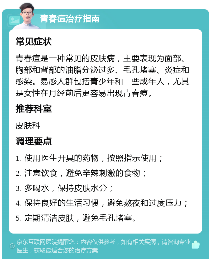 青春痘治疗指南 常见症状 青春痘是一种常见的皮肤病，主要表现为面部、胸部和背部的油脂分泌过多、毛孔堵塞、炎症和感染。易感人群包括青少年和一些成年人，尤其是女性在月经前后更容易出现青春痘。 推荐科室 皮肤科 调理要点 1. 使用医生开具的药物，按照指示使用； 2. 注意饮食，避免辛辣刺激的食物； 3. 多喝水，保持皮肤水分； 4. 保持良好的生活习惯，避免熬夜和过度压力； 5. 定期清洁皮肤，避免毛孔堵塞。