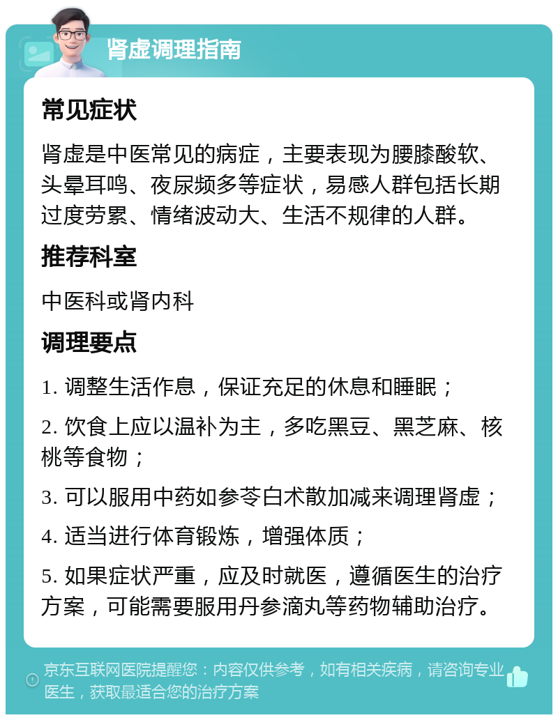 肾虚调理指南 常见症状 肾虚是中医常见的病症，主要表现为腰膝酸软、头晕耳鸣、夜尿频多等症状，易感人群包括长期过度劳累、情绪波动大、生活不规律的人群。 推荐科室 中医科或肾内科 调理要点 1. 调整生活作息，保证充足的休息和睡眠； 2. 饮食上应以温补为主，多吃黑豆、黑芝麻、核桃等食物； 3. 可以服用中药如参苓白术散加减来调理肾虚； 4. 适当进行体育锻炼，增强体质； 5. 如果症状严重，应及时就医，遵循医生的治疗方案，可能需要服用丹参滴丸等药物辅助治疗。