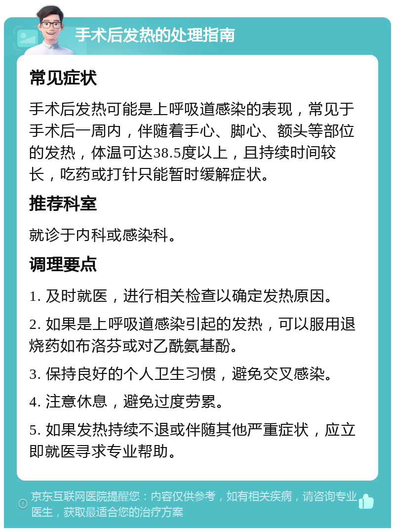 手术后发热的处理指南 常见症状 手术后发热可能是上呼吸道感染的表现，常见于手术后一周内，伴随着手心、脚心、额头等部位的发热，体温可达38.5度以上，且持续时间较长，吃药或打针只能暂时缓解症状。 推荐科室 就诊于内科或感染科。 调理要点 1. 及时就医，进行相关检查以确定发热原因。 2. 如果是上呼吸道感染引起的发热，可以服用退烧药如布洛芬或对乙酰氨基酚。 3. 保持良好的个人卫生习惯，避免交叉感染。 4. 注意休息，避免过度劳累。 5. 如果发热持续不退或伴随其他严重症状，应立即就医寻求专业帮助。