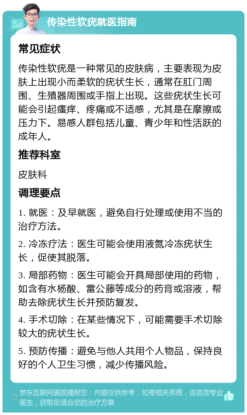 传染性软疣就医指南 常见症状 传染性软疣是一种常见的皮肤病，主要表现为皮肤上出现小而柔软的疣状生长，通常在肛门周围、生殖器周围或手指上出现。这些疣状生长可能会引起瘙痒、疼痛或不适感，尤其是在摩擦或压力下。易感人群包括儿童、青少年和性活跃的成年人。 推荐科室 皮肤科 调理要点 1. 就医：及早就医，避免自行处理或使用不当的治疗方法。 2. 冷冻疗法：医生可能会使用液氮冷冻疣状生长，促使其脱落。 3. 局部药物：医生可能会开具局部使用的药物，如含有水杨酸、雷公藤等成分的药膏或溶液，帮助去除疣状生长并预防复发。 4. 手术切除：在某些情况下，可能需要手术切除较大的疣状生长。 5. 预防传播：避免与他人共用个人物品，保持良好的个人卫生习惯，减少传播风险。