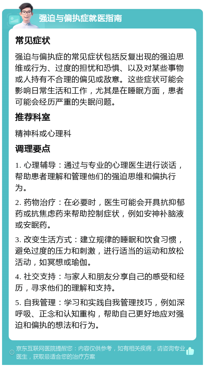 强迫与偏执症就医指南 常见症状 强迫与偏执症的常见症状包括反复出现的强迫思维或行为、过度的担忧和恐惧、以及对某些事物或人持有不合理的偏见或敌意。这些症状可能会影响日常生活和工作，尤其是在睡眠方面，患者可能会经历严重的失眠问题。 推荐科室 精神科或心理科 调理要点 1. 心理辅导：通过与专业的心理医生进行谈话，帮助患者理解和管理他们的强迫思维和偏执行为。 2. 药物治疗：在必要时，医生可能会开具抗抑郁药或抗焦虑药来帮助控制症状，例如安神补脑液或安眠药。 3. 改变生活方式：建立规律的睡眠和饮食习惯，避免过度的压力和刺激，进行适当的运动和放松活动，如冥想或瑜伽。 4. 社交支持：与家人和朋友分享自己的感受和经历，寻求他们的理解和支持。 5. 自我管理：学习和实践自我管理技巧，例如深呼吸、正念和认知重构，帮助自己更好地应对强迫和偏执的想法和行为。