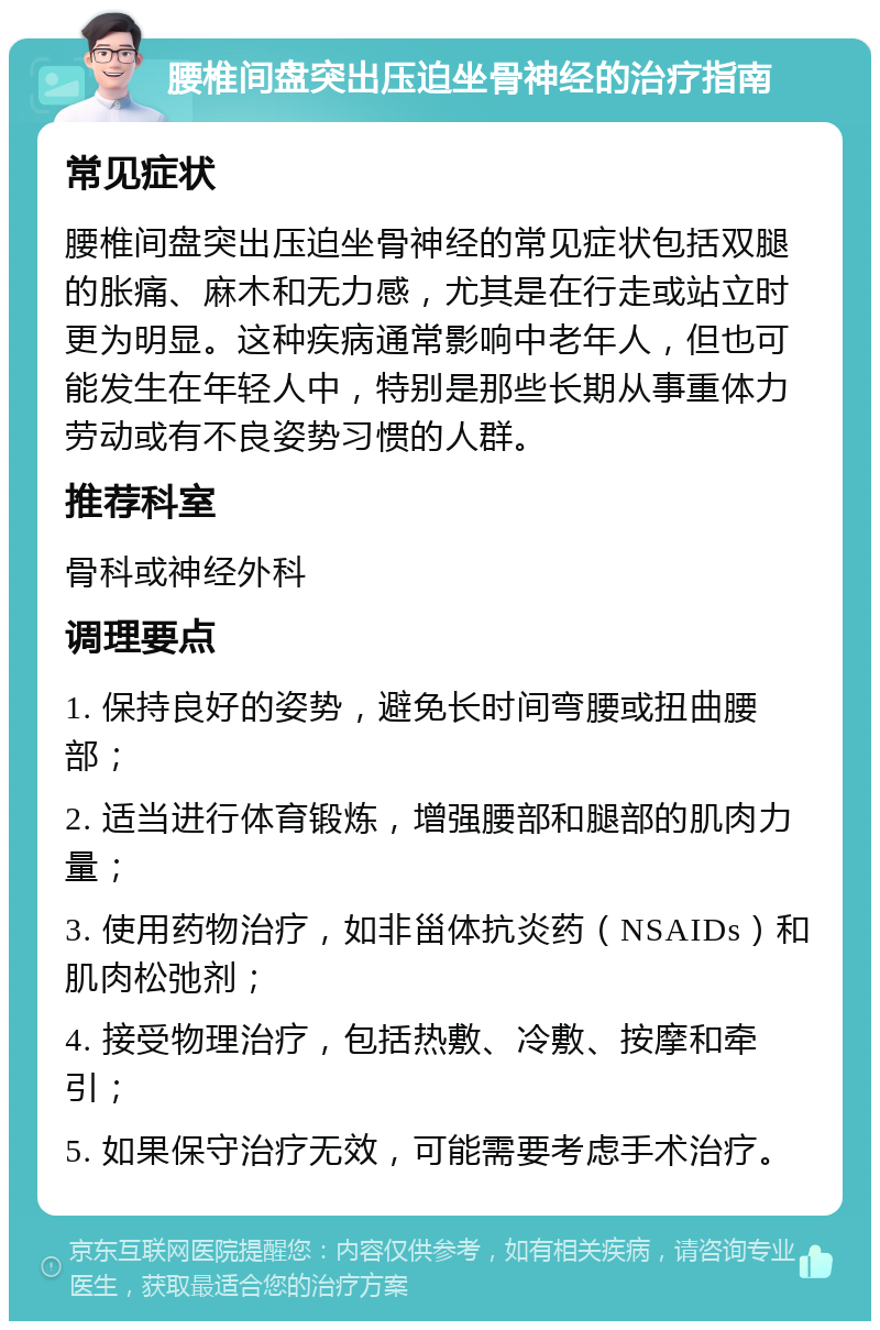 腰椎间盘突出压迫坐骨神经的治疗指南 常见症状 腰椎间盘突出压迫坐骨神经的常见症状包括双腿的胀痛、麻木和无力感，尤其是在行走或站立时更为明显。这种疾病通常影响中老年人，但也可能发生在年轻人中，特别是那些长期从事重体力劳动或有不良姿势习惯的人群。 推荐科室 骨科或神经外科 调理要点 1. 保持良好的姿势，避免长时间弯腰或扭曲腰部； 2. 适当进行体育锻炼，增强腰部和腿部的肌肉力量； 3. 使用药物治疗，如非甾体抗炎药（NSAIDs）和肌肉松弛剂； 4. 接受物理治疗，包括热敷、冷敷、按摩和牵引； 5. 如果保守治疗无效，可能需要考虑手术治疗。