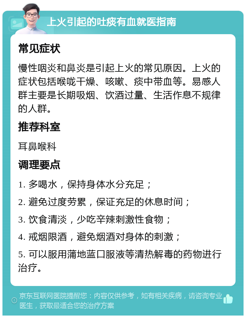 上火引起的吐痰有血就医指南 常见症状 慢性咽炎和鼻炎是引起上火的常见原因。上火的症状包括喉咙干燥、咳嗽、痰中带血等。易感人群主要是长期吸烟、饮酒过量、生活作息不规律的人群。 推荐科室 耳鼻喉科 调理要点 1. 多喝水，保持身体水分充足； 2. 避免过度劳累，保证充足的休息时间； 3. 饮食清淡，少吃辛辣刺激性食物； 4. 戒烟限酒，避免烟酒对身体的刺激； 5. 可以服用蒲地蓝口服液等清热解毒的药物进行治疗。