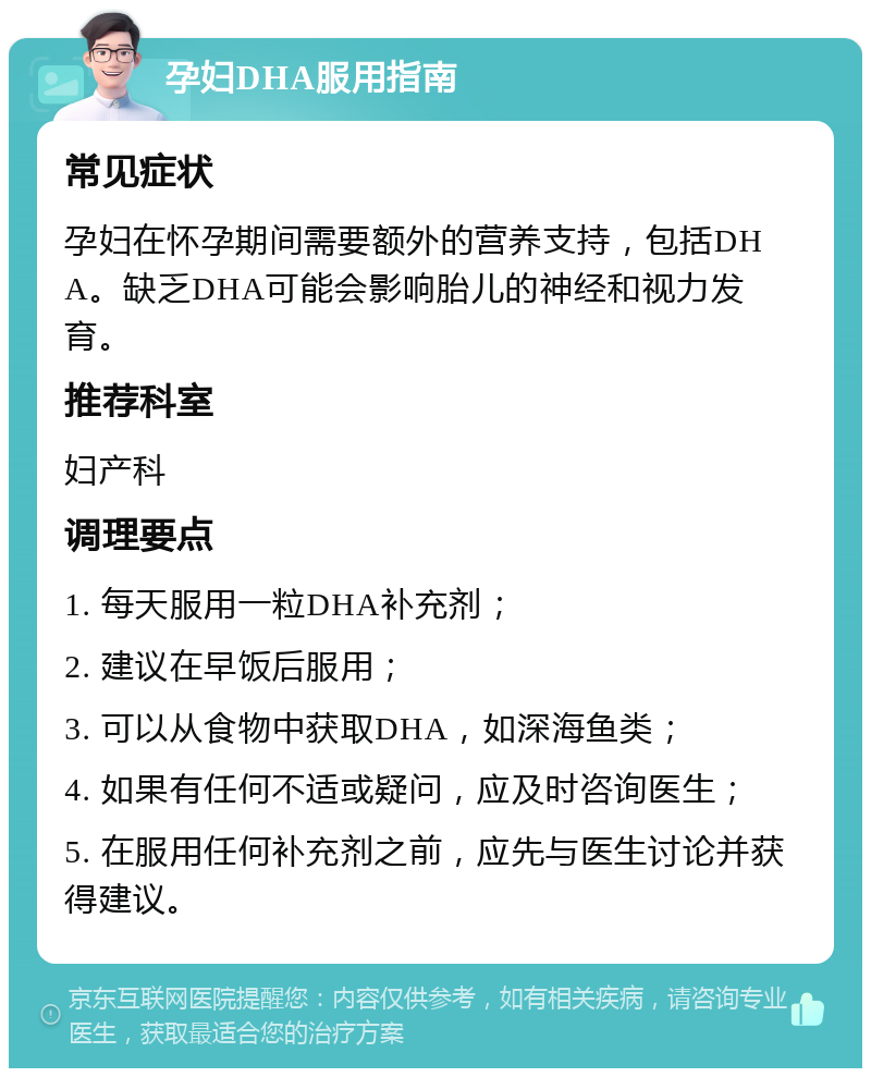 孕妇DHA服用指南 常见症状 孕妇在怀孕期间需要额外的营养支持，包括DHA。缺乏DHA可能会影响胎儿的神经和视力发育。 推荐科室 妇产科 调理要点 1. 每天服用一粒DHA补充剂； 2. 建议在早饭后服用； 3. 可以从食物中获取DHA，如深海鱼类； 4. 如果有任何不适或疑问，应及时咨询医生； 5. 在服用任何补充剂之前，应先与医生讨论并获得建议。