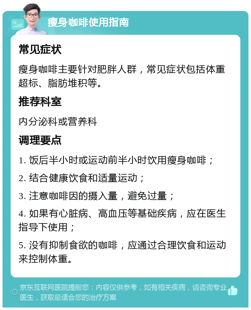 瘦身咖啡使用指南 常见症状 瘦身咖啡主要针对肥胖人群，常见症状包括体重超标、脂肪堆积等。 推荐科室 内分泌科或营养科 调理要点 1. 饭后半小时或运动前半小时饮用瘦身咖啡； 2. 结合健康饮食和适量运动； 3. 注意咖啡因的摄入量，避免过量； 4. 如果有心脏病、高血压等基础疾病，应在医生指导下使用； 5. 没有抑制食欲的咖啡，应通过合理饮食和运动来控制体重。