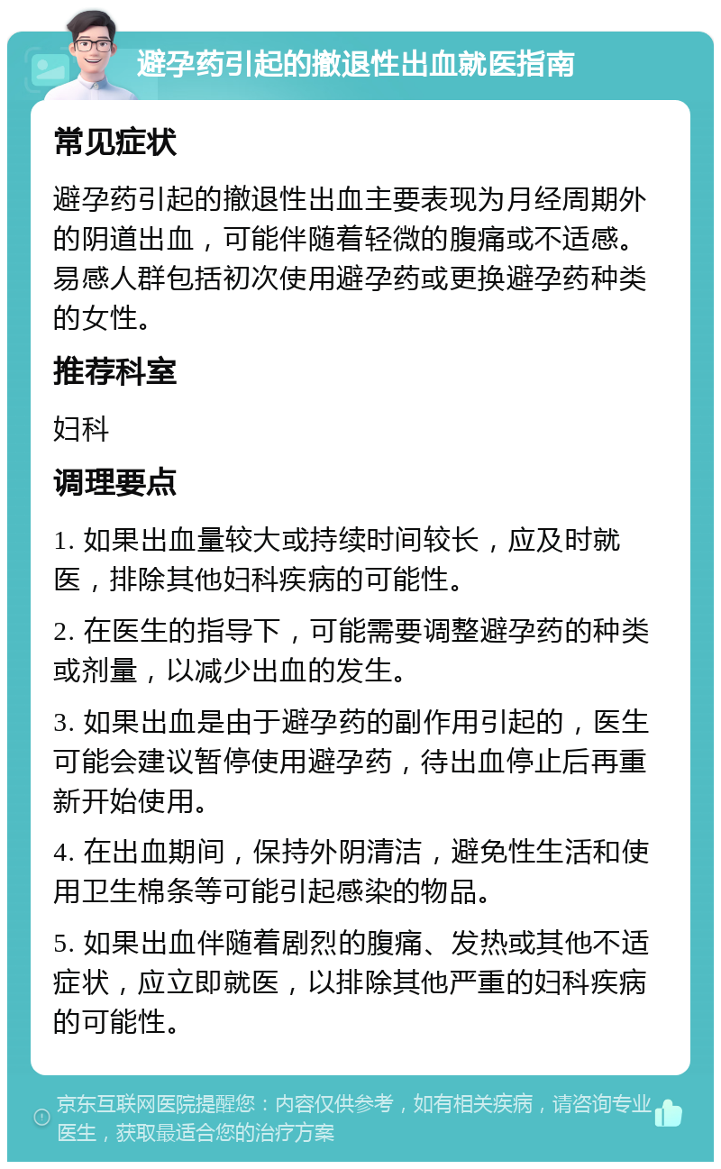 避孕药引起的撤退性出血就医指南 常见症状 避孕药引起的撤退性出血主要表现为月经周期外的阴道出血，可能伴随着轻微的腹痛或不适感。易感人群包括初次使用避孕药或更换避孕药种类的女性。 推荐科室 妇科 调理要点 1. 如果出血量较大或持续时间较长，应及时就医，排除其他妇科疾病的可能性。 2. 在医生的指导下，可能需要调整避孕药的种类或剂量，以减少出血的发生。 3. 如果出血是由于避孕药的副作用引起的，医生可能会建议暂停使用避孕药，待出血停止后再重新开始使用。 4. 在出血期间，保持外阴清洁，避免性生活和使用卫生棉条等可能引起感染的物品。 5. 如果出血伴随着剧烈的腹痛、发热或其他不适症状，应立即就医，以排除其他严重的妇科疾病的可能性。