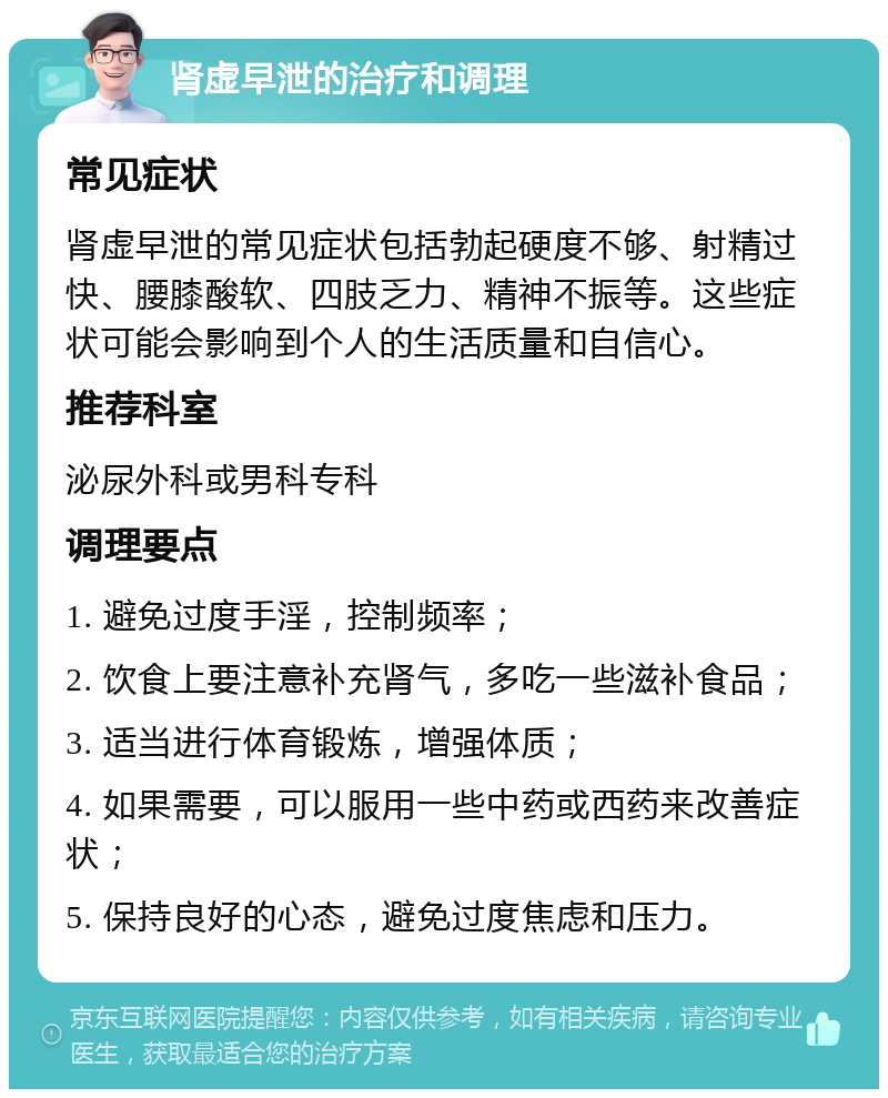 肾虚早泄的治疗和调理 常见症状 肾虚早泄的常见症状包括勃起硬度不够、射精过快、腰膝酸软、四肢乏力、精神不振等。这些症状可能会影响到个人的生活质量和自信心。 推荐科室 泌尿外科或男科专科 调理要点 1. 避免过度手淫，控制频率； 2. 饮食上要注意补充肾气，多吃一些滋补食品； 3. 适当进行体育锻炼，增强体质； 4. 如果需要，可以服用一些中药或西药来改善症状； 5. 保持良好的心态，避免过度焦虑和压力。