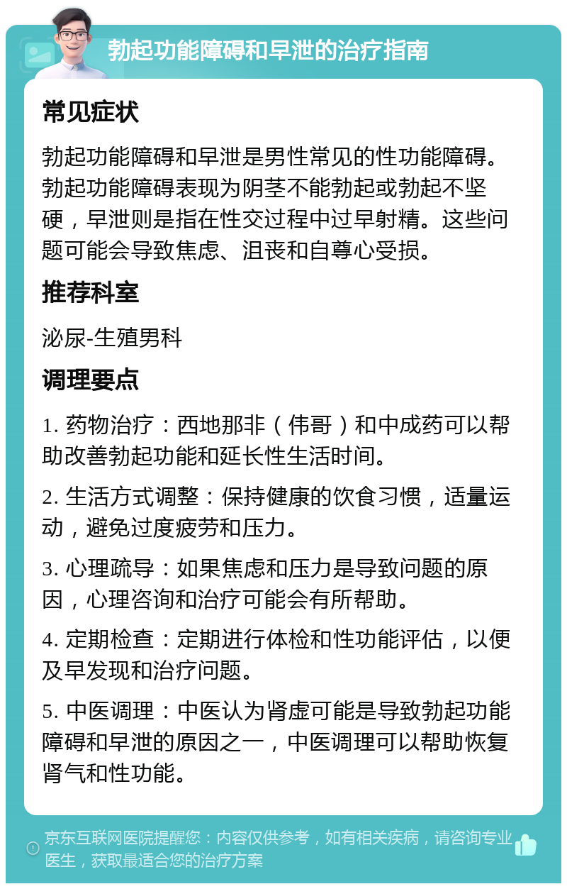 勃起功能障碍和早泄的治疗指南 常见症状 勃起功能障碍和早泄是男性常见的性功能障碍。勃起功能障碍表现为阴茎不能勃起或勃起不坚硬，早泄则是指在性交过程中过早射精。这些问题可能会导致焦虑、沮丧和自尊心受损。 推荐科室 泌尿-生殖男科 调理要点 1. 药物治疗：西地那非（伟哥）和中成药可以帮助改善勃起功能和延长性生活时间。 2. 生活方式调整：保持健康的饮食习惯，适量运动，避免过度疲劳和压力。 3. 心理疏导：如果焦虑和压力是导致问题的原因，心理咨询和治疗可能会有所帮助。 4. 定期检查：定期进行体检和性功能评估，以便及早发现和治疗问题。 5. 中医调理：中医认为肾虚可能是导致勃起功能障碍和早泄的原因之一，中医调理可以帮助恢复肾气和性功能。