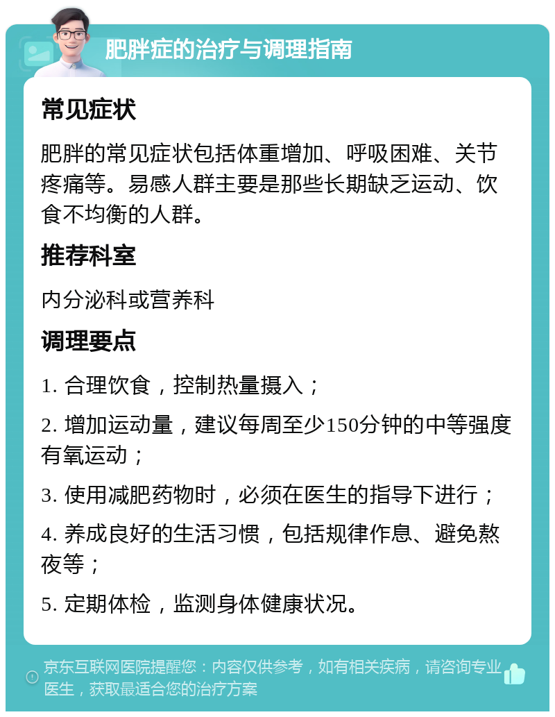 肥胖症的治疗与调理指南 常见症状 肥胖的常见症状包括体重增加、呼吸困难、关节疼痛等。易感人群主要是那些长期缺乏运动、饮食不均衡的人群。 推荐科室 内分泌科或营养科 调理要点 1. 合理饮食，控制热量摄入； 2. 增加运动量，建议每周至少150分钟的中等强度有氧运动； 3. 使用减肥药物时，必须在医生的指导下进行； 4. 养成良好的生活习惯，包括规律作息、避免熬夜等； 5. 定期体检，监测身体健康状况。