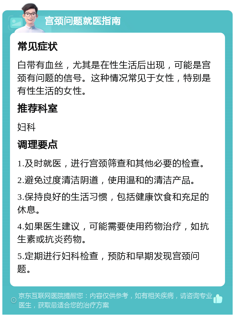 宫颈问题就医指南 常见症状 白带有血丝，尤其是在性生活后出现，可能是宫颈有问题的信号。这种情况常见于女性，特别是有性生活的女性。 推荐科室 妇科 调理要点 1.及时就医，进行宫颈筛查和其他必要的检查。 2.避免过度清洁阴道，使用温和的清洁产品。 3.保持良好的生活习惯，包括健康饮食和充足的休息。 4.如果医生建议，可能需要使用药物治疗，如抗生素或抗炎药物。 5.定期进行妇科检查，预防和早期发现宫颈问题。