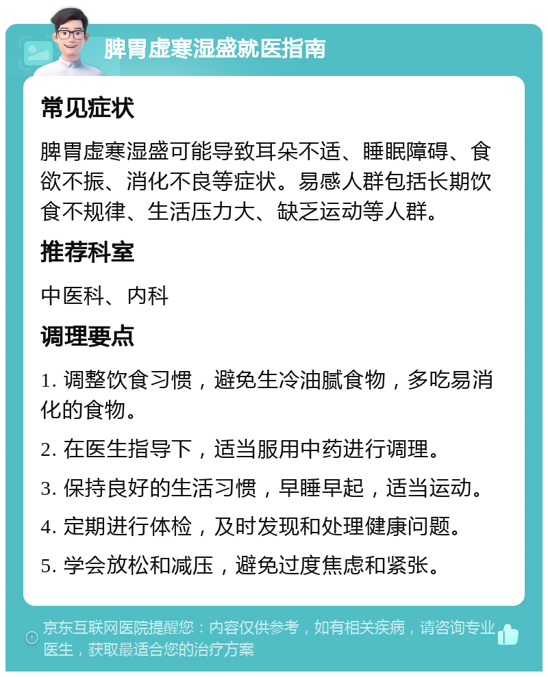 脾胃虚寒湿盛就医指南 常见症状 脾胃虚寒湿盛可能导致耳朵不适、睡眠障碍、食欲不振、消化不良等症状。易感人群包括长期饮食不规律、生活压力大、缺乏运动等人群。 推荐科室 中医科、内科 调理要点 1. 调整饮食习惯，避免生冷油腻食物，多吃易消化的食物。 2. 在医生指导下，适当服用中药进行调理。 3. 保持良好的生活习惯，早睡早起，适当运动。 4. 定期进行体检，及时发现和处理健康问题。 5. 学会放松和减压，避免过度焦虑和紧张。