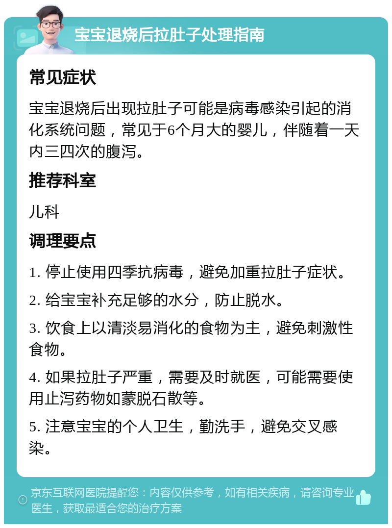 宝宝退烧后拉肚子处理指南 常见症状 宝宝退烧后出现拉肚子可能是病毒感染引起的消化系统问题，常见于6个月大的婴儿，伴随着一天内三四次的腹泻。 推荐科室 儿科 调理要点 1. 停止使用四季抗病毒，避免加重拉肚子症状。 2. 给宝宝补充足够的水分，防止脱水。 3. 饮食上以清淡易消化的食物为主，避免刺激性食物。 4. 如果拉肚子严重，需要及时就医，可能需要使用止泻药物如蒙脱石散等。 5. 注意宝宝的个人卫生，勤洗手，避免交叉感染。