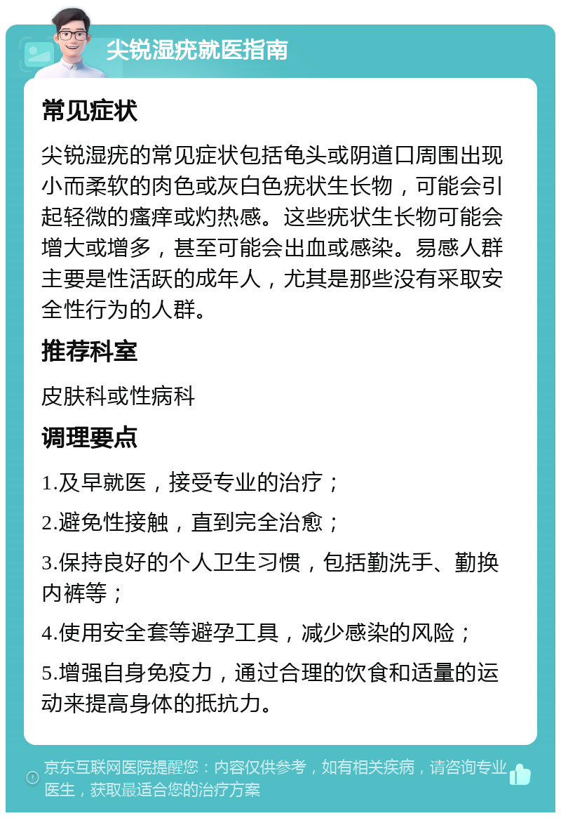 尖锐湿疣就医指南 常见症状 尖锐湿疣的常见症状包括龟头或阴道口周围出现小而柔软的肉色或灰白色疣状生长物，可能会引起轻微的瘙痒或灼热感。这些疣状生长物可能会增大或增多，甚至可能会出血或感染。易感人群主要是性活跃的成年人，尤其是那些没有采取安全性行为的人群。 推荐科室 皮肤科或性病科 调理要点 1.及早就医，接受专业的治疗； 2.避免性接触，直到完全治愈； 3.保持良好的个人卫生习惯，包括勤洗手、勤换内裤等； 4.使用安全套等避孕工具，减少感染的风险； 5.增强自身免疫力，通过合理的饮食和适量的运动来提高身体的抵抗力。