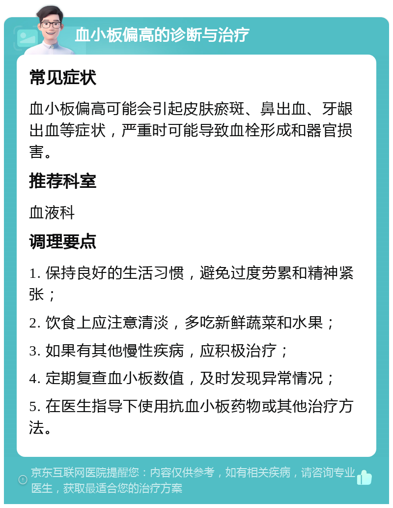 血小板偏高的诊断与治疗 常见症状 血小板偏高可能会引起皮肤瘀斑、鼻出血、牙龈出血等症状，严重时可能导致血栓形成和器官损害。 推荐科室 血液科 调理要点 1. 保持良好的生活习惯，避免过度劳累和精神紧张； 2. 饮食上应注意清淡，多吃新鲜蔬菜和水果； 3. 如果有其他慢性疾病，应积极治疗； 4. 定期复查血小板数值，及时发现异常情况； 5. 在医生指导下使用抗血小板药物或其他治疗方法。