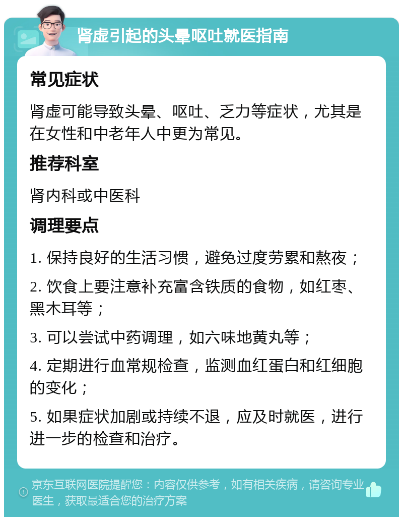 肾虚引起的头晕呕吐就医指南 常见症状 肾虚可能导致头晕、呕吐、乏力等症状，尤其是在女性和中老年人中更为常见。 推荐科室 肾内科或中医科 调理要点 1. 保持良好的生活习惯，避免过度劳累和熬夜； 2. 饮食上要注意补充富含铁质的食物，如红枣、黑木耳等； 3. 可以尝试中药调理，如六味地黄丸等； 4. 定期进行血常规检查，监测血红蛋白和红细胞的变化； 5. 如果症状加剧或持续不退，应及时就医，进行进一步的检查和治疗。