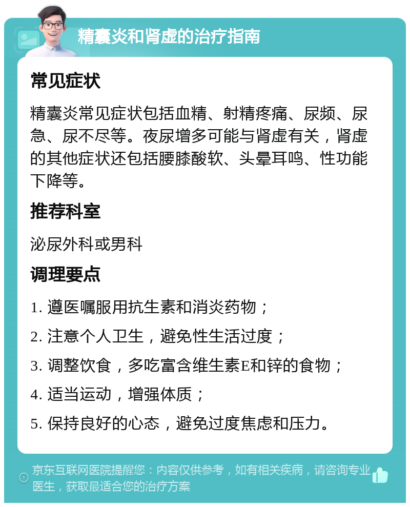 精囊炎和肾虚的治疗指南 常见症状 精囊炎常见症状包括血精、射精疼痛、尿频、尿急、尿不尽等。夜尿增多可能与肾虚有关，肾虚的其他症状还包括腰膝酸软、头晕耳鸣、性功能下降等。 推荐科室 泌尿外科或男科 调理要点 1. 遵医嘱服用抗生素和消炎药物； 2. 注意个人卫生，避免性生活过度； 3. 调整饮食，多吃富含维生素E和锌的食物； 4. 适当运动，增强体质； 5. 保持良好的心态，避免过度焦虑和压力。