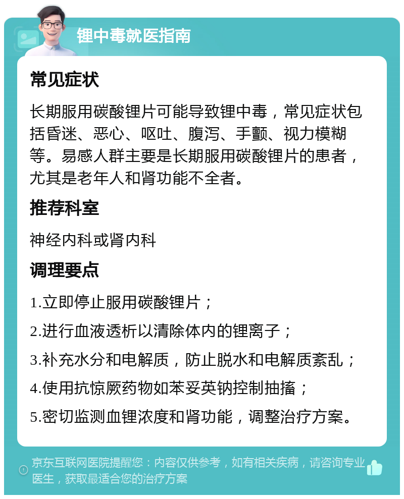 锂中毒就医指南 常见症状 长期服用碳酸锂片可能导致锂中毒，常见症状包括昏迷、恶心、呕吐、腹泻、手颤、视力模糊等。易感人群主要是长期服用碳酸锂片的患者，尤其是老年人和肾功能不全者。 推荐科室 神经内科或肾内科 调理要点 1.立即停止服用碳酸锂片； 2.进行血液透析以清除体内的锂离子； 3.补充水分和电解质，防止脱水和电解质紊乱； 4.使用抗惊厥药物如苯妥英钠控制抽搐； 5.密切监测血锂浓度和肾功能，调整治疗方案。