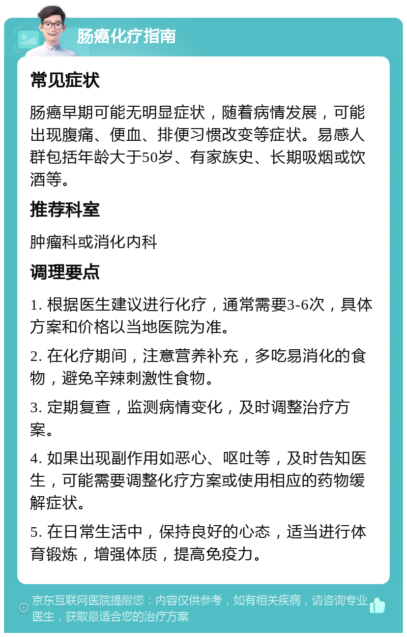 肠癌化疗指南 常见症状 肠癌早期可能无明显症状，随着病情发展，可能出现腹痛、便血、排便习惯改变等症状。易感人群包括年龄大于50岁、有家族史、长期吸烟或饮酒等。 推荐科室 肿瘤科或消化内科 调理要点 1. 根据医生建议进行化疗，通常需要3-6次，具体方案和价格以当地医院为准。 2. 在化疗期间，注意营养补充，多吃易消化的食物，避免辛辣刺激性食物。 3. 定期复查，监测病情变化，及时调整治疗方案。 4. 如果出现副作用如恶心、呕吐等，及时告知医生，可能需要调整化疗方案或使用相应的药物缓解症状。 5. 在日常生活中，保持良好的心态，适当进行体育锻炼，增强体质，提高免疫力。