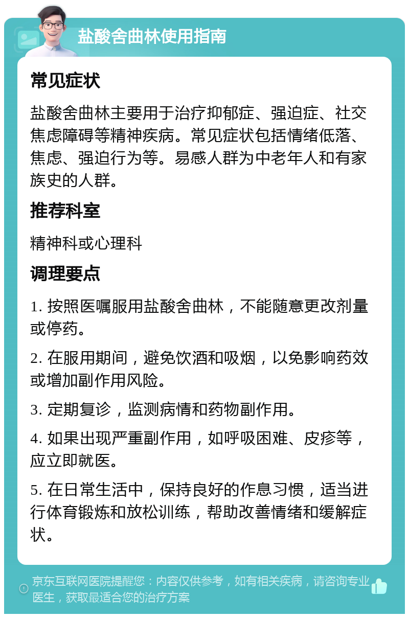 盐酸舍曲林使用指南 常见症状 盐酸舍曲林主要用于治疗抑郁症、强迫症、社交焦虑障碍等精神疾病。常见症状包括情绪低落、焦虑、强迫行为等。易感人群为中老年人和有家族史的人群。 推荐科室 精神科或心理科 调理要点 1. 按照医嘱服用盐酸舍曲林，不能随意更改剂量或停药。 2. 在服用期间，避免饮酒和吸烟，以免影响药效或增加副作用风险。 3. 定期复诊，监测病情和药物副作用。 4. 如果出现严重副作用，如呼吸困难、皮疹等，应立即就医。 5. 在日常生活中，保持良好的作息习惯，适当进行体育锻炼和放松训练，帮助改善情绪和缓解症状。