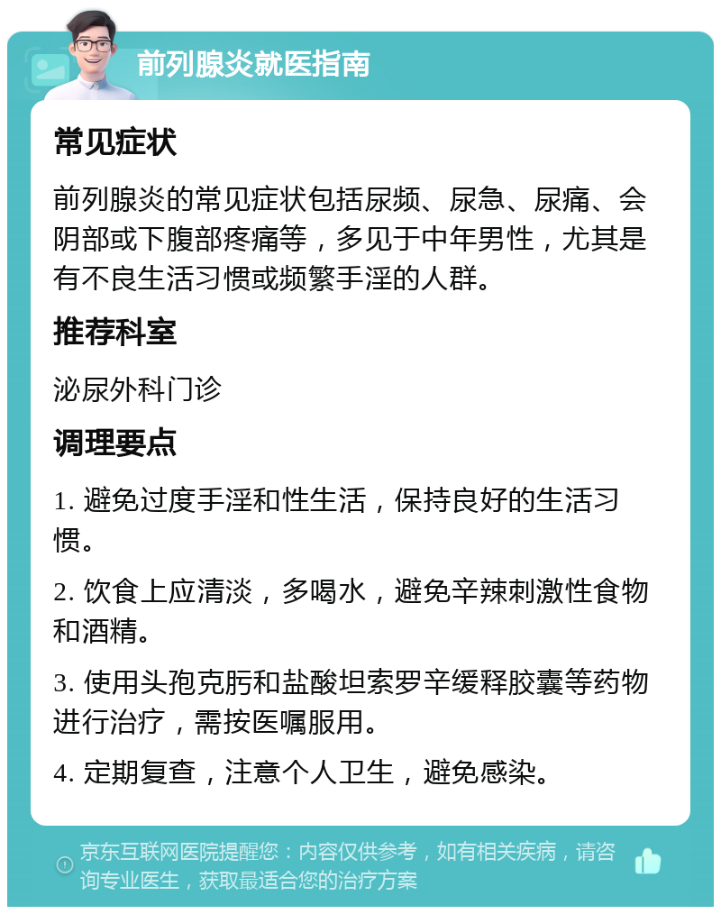 前列腺炎就医指南 常见症状 前列腺炎的常见症状包括尿频、尿急、尿痛、会阴部或下腹部疼痛等，多见于中年男性，尤其是有不良生活习惯或频繁手淫的人群。 推荐科室 泌尿外科门诊 调理要点 1. 避免过度手淫和性生活，保持良好的生活习惯。 2. 饮食上应清淡，多喝水，避免辛辣刺激性食物和酒精。 3. 使用头孢克肟和盐酸坦索罗辛缓释胶囊等药物进行治疗，需按医嘱服用。 4. 定期复查，注意个人卫生，避免感染。