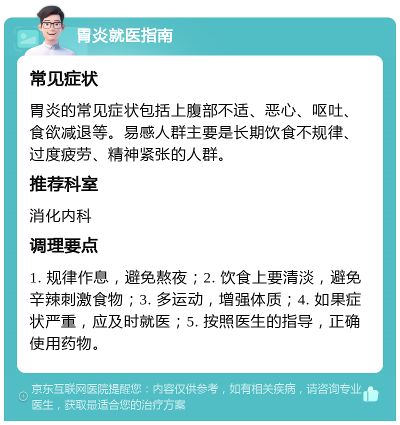 胃炎就医指南 常见症状 胃炎的常见症状包括上腹部不适、恶心、呕吐、食欲减退等。易感人群主要是长期饮食不规律、过度疲劳、精神紧张的人群。 推荐科室 消化内科 调理要点 1. 规律作息，避免熬夜；2. 饮食上要清淡，避免辛辣刺激食物；3. 多运动，增强体质；4. 如果症状严重，应及时就医；5. 按照医生的指导，正确使用药物。