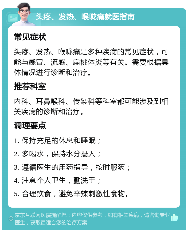 头疼、发热、喉咙痛就医指南 常见症状 头疼、发热、喉咙痛是多种疾病的常见症状，可能与感冒、流感、扁桃体炎等有关。需要根据具体情况进行诊断和治疗。 推荐科室 内科、耳鼻喉科、传染科等科室都可能涉及到相关疾病的诊断和治疗。 调理要点 1. 保持充足的休息和睡眠； 2. 多喝水，保持水分摄入； 3. 遵循医生的用药指导，按时服药； 4. 注意个人卫生，勤洗手； 5. 合理饮食，避免辛辣刺激性食物。