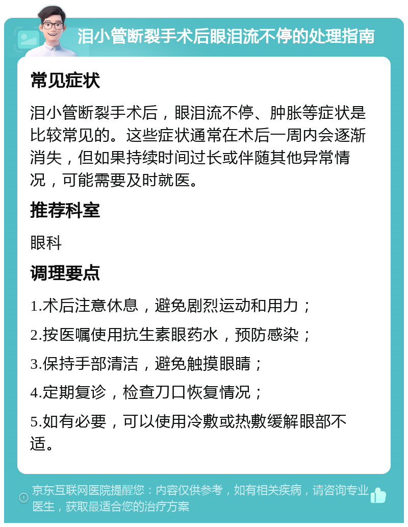 泪小管断裂手术后眼泪流不停的处理指南 常见症状 泪小管断裂手术后，眼泪流不停、肿胀等症状是比较常见的。这些症状通常在术后一周内会逐渐消失，但如果持续时间过长或伴随其他异常情况，可能需要及时就医。 推荐科室 眼科 调理要点 1.术后注意休息，避免剧烈运动和用力； 2.按医嘱使用抗生素眼药水，预防感染； 3.保持手部清洁，避免触摸眼睛； 4.定期复诊，检查刀口恢复情况； 5.如有必要，可以使用冷敷或热敷缓解眼部不适。