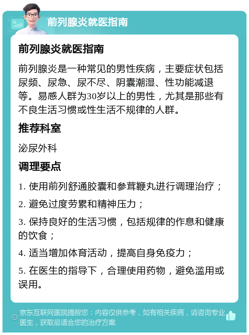 前列腺炎就医指南 前列腺炎就医指南 前列腺炎是一种常见的男性疾病，主要症状包括尿频、尿急、尿不尽、阴囊潮湿、性功能减退等。易感人群为30岁以上的男性，尤其是那些有不良生活习惯或性生活不规律的人群。 推荐科室 泌尿外科 调理要点 1. 使用前列舒通胶囊和参茸鞭丸进行调理治疗； 2. 避免过度劳累和精神压力； 3. 保持良好的生活习惯，包括规律的作息和健康的饮食； 4. 适当增加体育活动，提高自身免疫力； 5. 在医生的指导下，合理使用药物，避免滥用或误用。