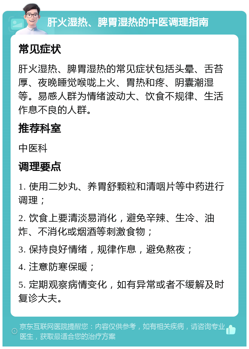 肝火湿热、脾胃湿热的中医调理指南 常见症状 肝火湿热、脾胃湿热的常见症状包括头晕、舌苔厚、夜晚睡觉喉咙上火、胃热和疼、阴囊潮湿等。易感人群为情绪波动大、饮食不规律、生活作息不良的人群。 推荐科室 中医科 调理要点 1. 使用二妙丸、养胃舒颗粒和清咽片等中药进行调理； 2. 饮食上要清淡易消化，避免辛辣、生冷、油炸、不消化或烟酒等刺激食物； 3. 保持良好情绪，规律作息，避免熬夜； 4. 注意防寒保暖； 5. 定期观察病情变化，如有异常或者不缓解及时复诊大夫。