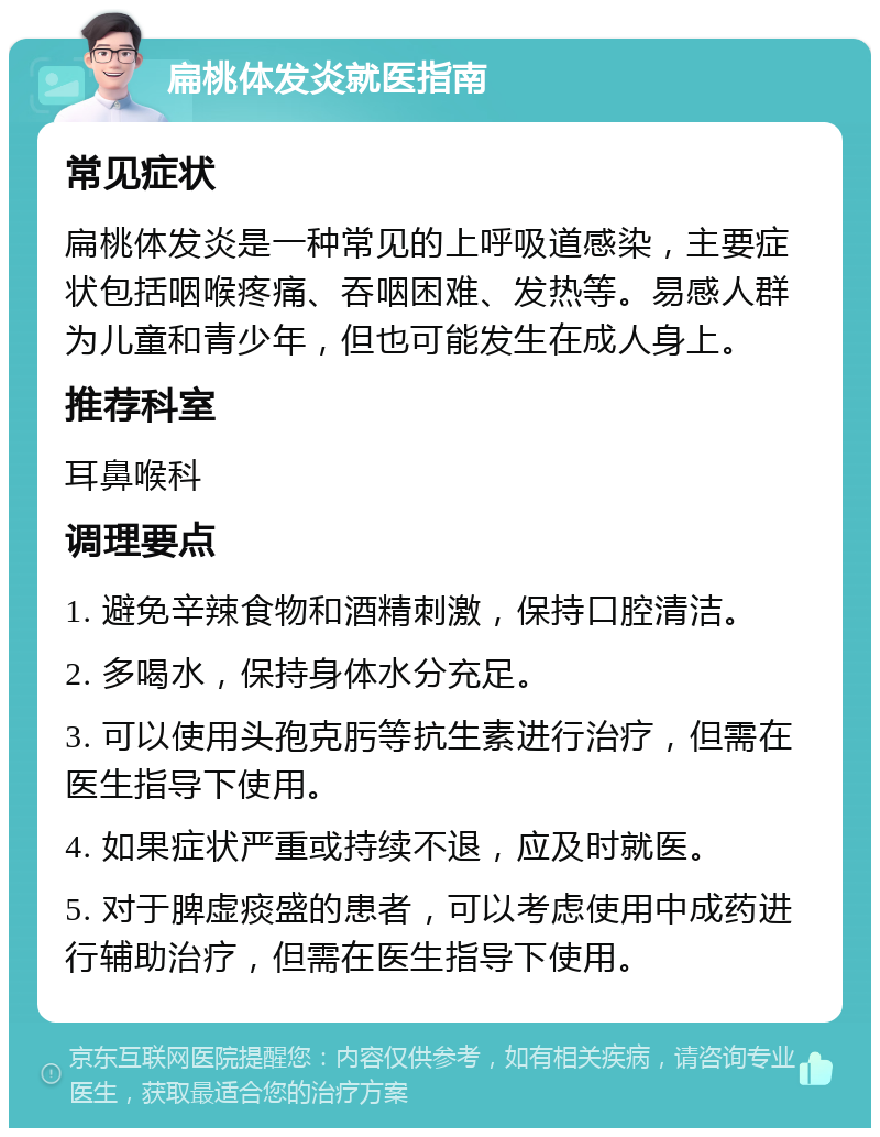 扁桃体发炎就医指南 常见症状 扁桃体发炎是一种常见的上呼吸道感染，主要症状包括咽喉疼痛、吞咽困难、发热等。易感人群为儿童和青少年，但也可能发生在成人身上。 推荐科室 耳鼻喉科 调理要点 1. 避免辛辣食物和酒精刺激，保持口腔清洁。 2. 多喝水，保持身体水分充足。 3. 可以使用头孢克肟等抗生素进行治疗，但需在医生指导下使用。 4. 如果症状严重或持续不退，应及时就医。 5. 对于脾虚痰盛的患者，可以考虑使用中成药进行辅助治疗，但需在医生指导下使用。