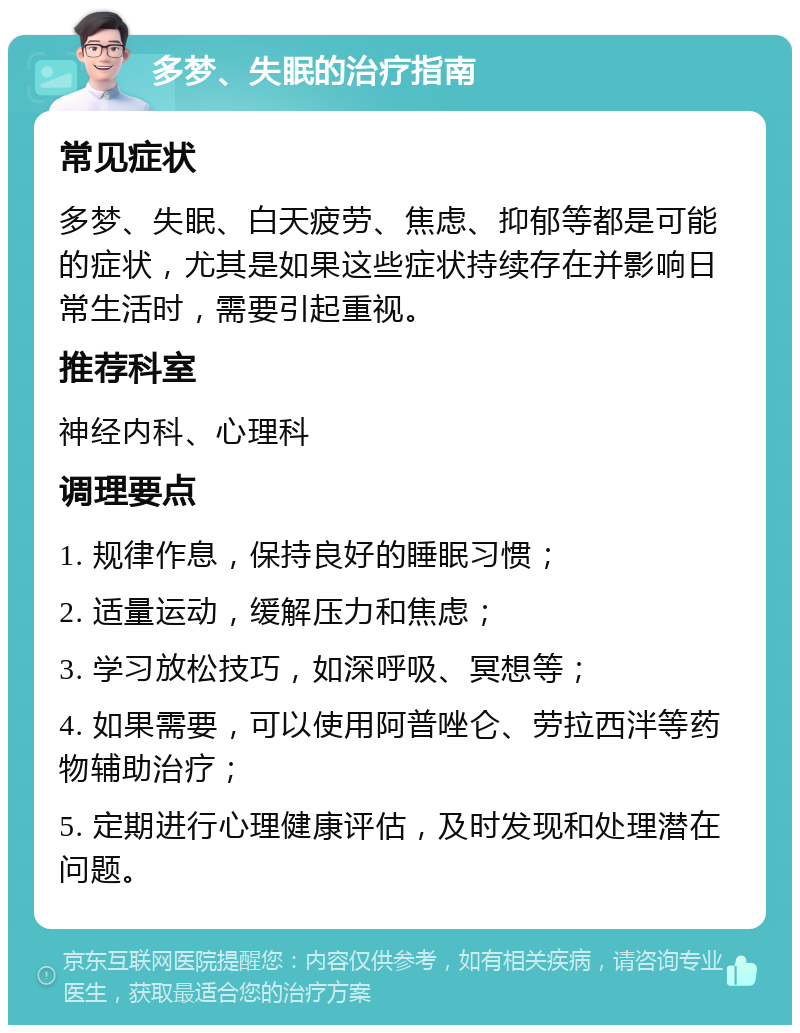 多梦、失眠的治疗指南 常见症状 多梦、失眠、白天疲劳、焦虑、抑郁等都是可能的症状，尤其是如果这些症状持续存在并影响日常生活时，需要引起重视。 推荐科室 神经内科、心理科 调理要点 1. 规律作息，保持良好的睡眠习惯； 2. 适量运动，缓解压力和焦虑； 3. 学习放松技巧，如深呼吸、冥想等； 4. 如果需要，可以使用阿普唑仑、劳拉西泮等药物辅助治疗； 5. 定期进行心理健康评估，及时发现和处理潜在问题。