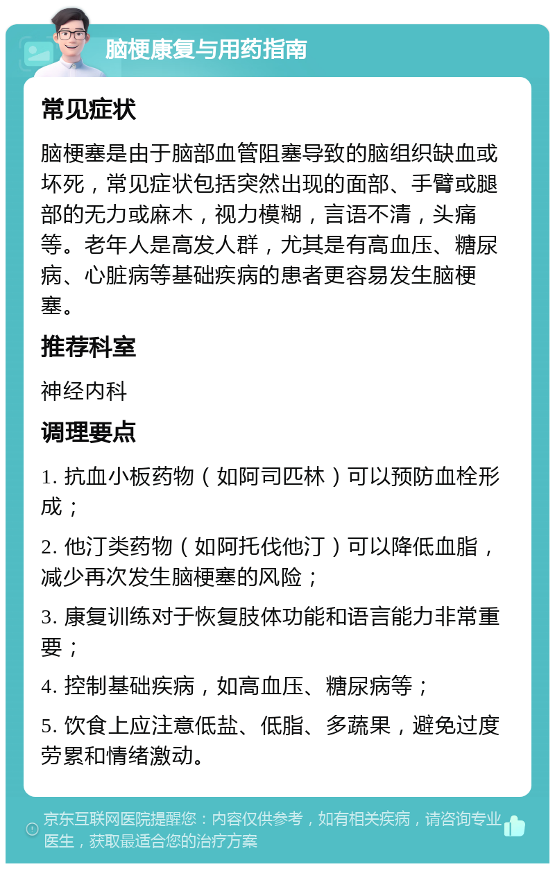 脑梗康复与用药指南 常见症状 脑梗塞是由于脑部血管阻塞导致的脑组织缺血或坏死，常见症状包括突然出现的面部、手臂或腿部的无力或麻木，视力模糊，言语不清，头痛等。老年人是高发人群，尤其是有高血压、糖尿病、心脏病等基础疾病的患者更容易发生脑梗塞。 推荐科室 神经内科 调理要点 1. 抗血小板药物（如阿司匹林）可以预防血栓形成； 2. 他汀类药物（如阿托伐他汀）可以降低血脂，减少再次发生脑梗塞的风险； 3. 康复训练对于恢复肢体功能和语言能力非常重要； 4. 控制基础疾病，如高血压、糖尿病等； 5. 饮食上应注意低盐、低脂、多蔬果，避免过度劳累和情绪激动。