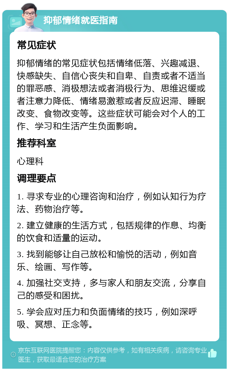 抑郁情绪就医指南 常见症状 抑郁情绪的常见症状包括情绪低落、兴趣减退、快感缺失、自信心丧失和自卑、自责或者不适当的罪恶感、消极想法或者消极行为、思维迟缓或者注意力降低、情绪易激惹或者反应迟滞、睡眠改变、食物改变等。这些症状可能会对个人的工作、学习和生活产生负面影响。 推荐科室 心理科 调理要点 1. 寻求专业的心理咨询和治疗，例如认知行为疗法、药物治疗等。 2. 建立健康的生活方式，包括规律的作息、均衡的饮食和适量的运动。 3. 找到能够让自己放松和愉悦的活动，例如音乐、绘画、写作等。 4. 加强社交支持，多与家人和朋友交流，分享自己的感受和困扰。 5. 学会应对压力和负面情绪的技巧，例如深呼吸、冥想、正念等。