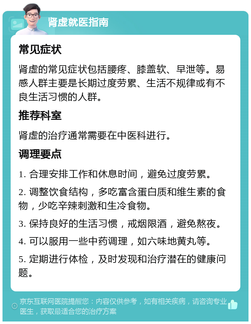 肾虚就医指南 常见症状 肾虚的常见症状包括腰疼、膝盖软、早泄等。易感人群主要是长期过度劳累、生活不规律或有不良生活习惯的人群。 推荐科室 肾虚的治疗通常需要在中医科进行。 调理要点 1. 合理安排工作和休息时间，避免过度劳累。 2. 调整饮食结构，多吃富含蛋白质和维生素的食物，少吃辛辣刺激和生冷食物。 3. 保持良好的生活习惯，戒烟限酒，避免熬夜。 4. 可以服用一些中药调理，如六味地黄丸等。 5. 定期进行体检，及时发现和治疗潜在的健康问题。