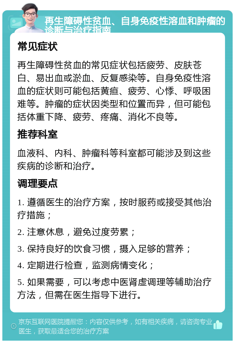 再生障碍性贫血、自身免疫性溶血和肿瘤的诊断与治疗指南 常见症状 再生障碍性贫血的常见症状包括疲劳、皮肤苍白、易出血或淤血、反复感染等。自身免疫性溶血的症状则可能包括黄疸、疲劳、心悸、呼吸困难等。肿瘤的症状因类型和位置而异，但可能包括体重下降、疲劳、疼痛、消化不良等。 推荐科室 血液科、内科、肿瘤科等科室都可能涉及到这些疾病的诊断和治疗。 调理要点 1. 遵循医生的治疗方案，按时服药或接受其他治疗措施； 2. 注意休息，避免过度劳累； 3. 保持良好的饮食习惯，摄入足够的营养； 4. 定期进行检查，监测病情变化； 5. 如果需要，可以考虑中医肾虚调理等辅助治疗方法，但需在医生指导下进行。