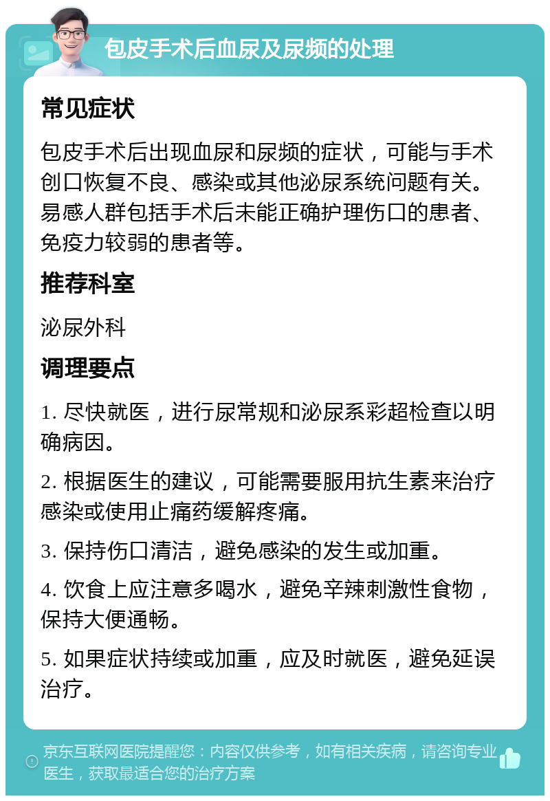 包皮手术后血尿及尿频的处理 常见症状 包皮手术后出现血尿和尿频的症状，可能与手术创口恢复不良、感染或其他泌尿系统问题有关。易感人群包括手术后未能正确护理伤口的患者、免疫力较弱的患者等。 推荐科室 泌尿外科 调理要点 1. 尽快就医，进行尿常规和泌尿系彩超检查以明确病因。 2. 根据医生的建议，可能需要服用抗生素来治疗感染或使用止痛药缓解疼痛。 3. 保持伤口清洁，避免感染的发生或加重。 4. 饮食上应注意多喝水，避免辛辣刺激性食物，保持大便通畅。 5. 如果症状持续或加重，应及时就医，避免延误治疗。