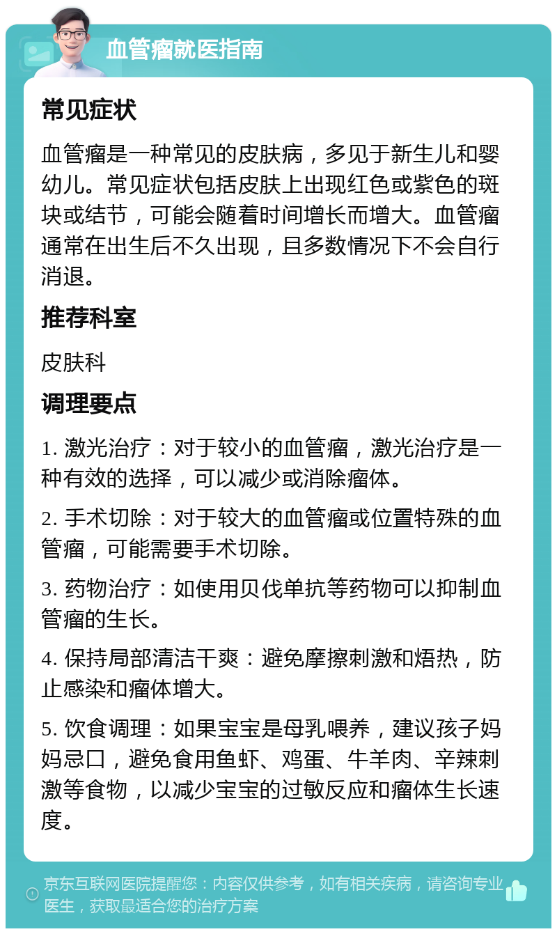 血管瘤就医指南 常见症状 血管瘤是一种常见的皮肤病，多见于新生儿和婴幼儿。常见症状包括皮肤上出现红色或紫色的斑块或结节，可能会随着时间增长而增大。血管瘤通常在出生后不久出现，且多数情况下不会自行消退。 推荐科室 皮肤科 调理要点 1. 激光治疗：对于较小的血管瘤，激光治疗是一种有效的选择，可以减少或消除瘤体。 2. 手术切除：对于较大的血管瘤或位置特殊的血管瘤，可能需要手术切除。 3. 药物治疗：如使用贝伐单抗等药物可以抑制血管瘤的生长。 4. 保持局部清洁干爽：避免摩擦刺激和焐热，防止感染和瘤体增大。 5. 饮食调理：如果宝宝是母乳喂养，建议孩子妈妈忌口，避免食用鱼虾、鸡蛋、牛羊肉、辛辣刺激等食物，以减少宝宝的过敏反应和瘤体生长速度。