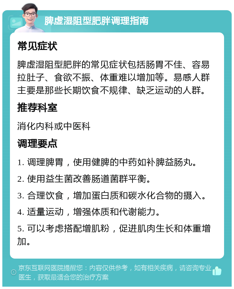 脾虚湿阻型肥胖调理指南 常见症状 脾虚湿阻型肥胖的常见症状包括肠胃不佳、容易拉肚子、食欲不振、体重难以增加等。易感人群主要是那些长期饮食不规律、缺乏运动的人群。 推荐科室 消化内科或中医科 调理要点 1. 调理脾胃，使用健脾的中药如补脾益肠丸。 2. 使用益生菌改善肠道菌群平衡。 3. 合理饮食，增加蛋白质和碳水化合物的摄入。 4. 适量运动，增强体质和代谢能力。 5. 可以考虑搭配增肌粉，促进肌肉生长和体重增加。