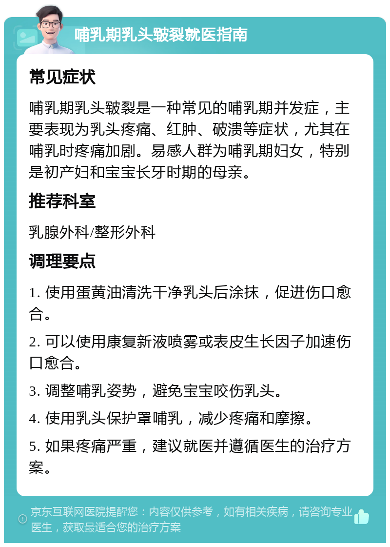 哺乳期乳头皲裂就医指南 常见症状 哺乳期乳头皲裂是一种常见的哺乳期并发症，主要表现为乳头疼痛、红肿、破溃等症状，尤其在哺乳时疼痛加剧。易感人群为哺乳期妇女，特别是初产妇和宝宝长牙时期的母亲。 推荐科室 乳腺外科/整形外科 调理要点 1. 使用蛋黄油清洗干净乳头后涂抹，促进伤口愈合。 2. 可以使用康复新液喷雾或表皮生长因子加速伤口愈合。 3. 调整哺乳姿势，避免宝宝咬伤乳头。 4. 使用乳头保护罩哺乳，减少疼痛和摩擦。 5. 如果疼痛严重，建议就医并遵循医生的治疗方案。