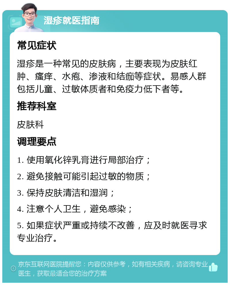 湿疹就医指南 常见症状 湿疹是一种常见的皮肤病，主要表现为皮肤红肿、瘙痒、水疱、渗液和结痂等症状。易感人群包括儿童、过敏体质者和免疫力低下者等。 推荐科室 皮肤科 调理要点 1. 使用氧化锌乳膏进行局部治疗； 2. 避免接触可能引起过敏的物质； 3. 保持皮肤清洁和湿润； 4. 注意个人卫生，避免感染； 5. 如果症状严重或持续不改善，应及时就医寻求专业治疗。